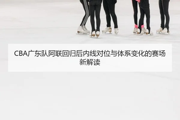 CBA广东队阿联回归后内线对位与体系变化的赛场新解读